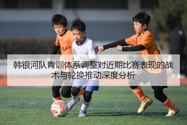 韩银河队青训体系调整对近期比赛表现的战术与轮换推动深度分析